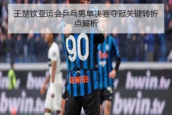 王楚钦亚运会乒乓男单决赛夺冠关键转折点解析