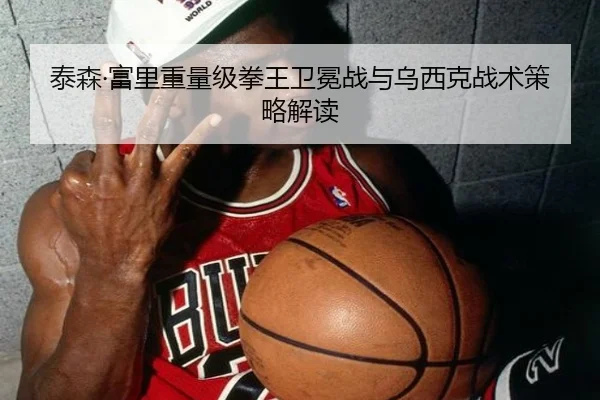 泰森·富里重量级拳王卫冕战与乌西克战术策略解读